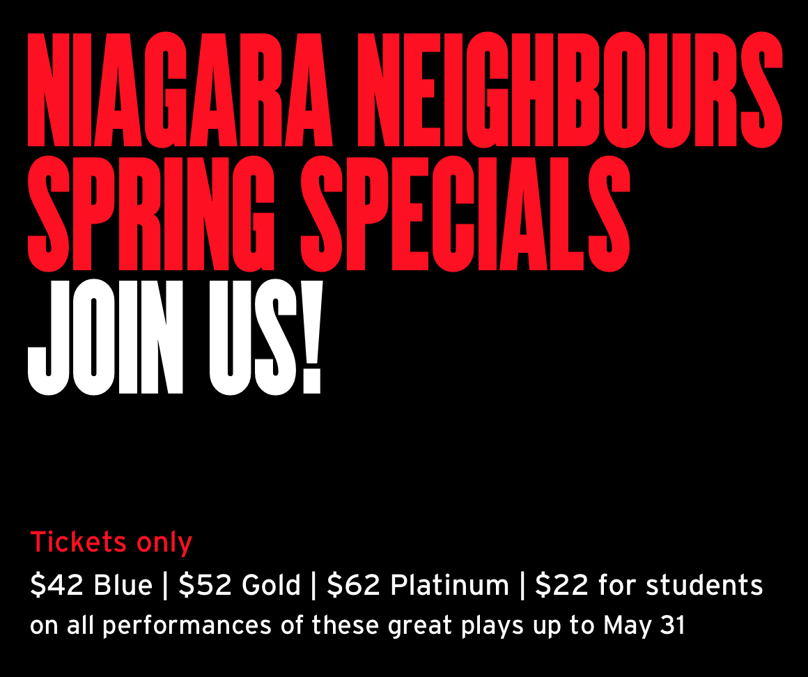 Niagara neighbours spring specials Join us! Tickets only $42 Blue | $52 Gold | $62 Platinum | $22 for students on all performances of these great plays up to May 31.