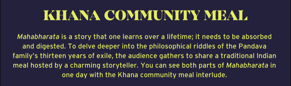 Khana Community Meal. Mahabharata is a story that one learns over a lifetime; it needs to be absorbed and digested. To delve deeper into the philosophical riddles of the Pandava family’s thirteen years of exile, the audience gathers to share a traditional Indian meal hosted by a charming storyteller. You can see both parts of Mahabharata in one day with the Khana community meal interlude.
