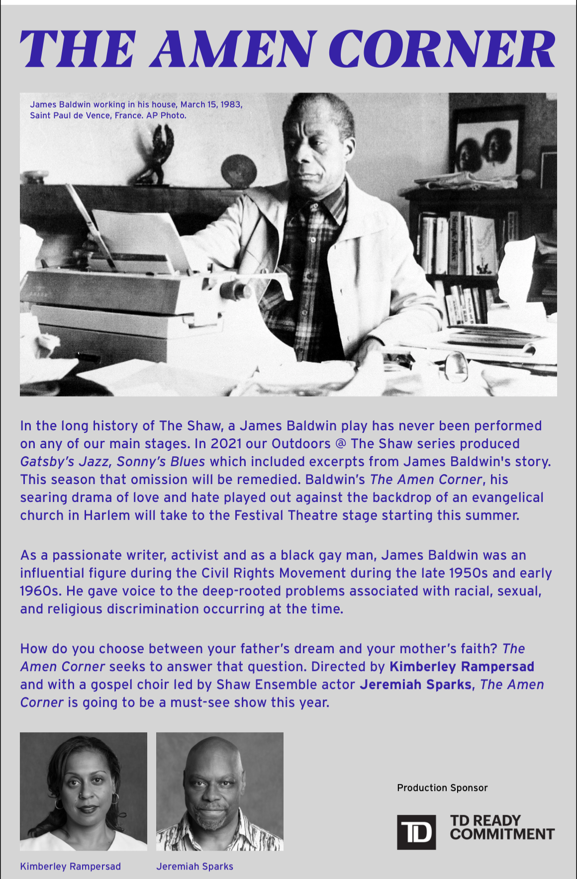 The amen corner. In the long history of The Shaw, a James Baldwin play has never been performed on any of our main stages. In 2021 our Outdoors @ The Shaw series produced Gatsby’s Jazz, Sonny’s Blues which included excerpts from James Baldwin's story. This season that omission will be remedied. Baldwin’s The Amen Corner, his searing drama of love and hate played out against the backdrop of an evangelical church in Harlem will take to the Festival Theatre stage starting this summer. As a passionate writer, activist and as a black gay man, James Baldwin was an influential figure during the Civil Rights Movement during the late 1950s and early 1960s. He gave voice to the deep-rooted problems associated with racial, sexual, and religious discrimination occurring at the time. How do you choose between your father’s dream and your mother’s faith? The Amen Corner seeks to answer that question. Directed by Kimberley Rampersad and with a gospel choir led by Shaw Ensemble actor Jeremiah Sparks, The Amen Corner is going to be a must-see show this year.