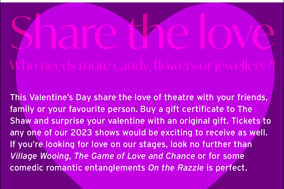 Share the love. Who needs more candy, flowers or jewellery?! This Valentine’s Day share the love of theatre with your friends, family or your favourite person. Buy a gift certificate to The Shaw and surprise your valentine with an original gift. Tickets to any one of our 2023 shows would be exciting to receive as well. If you’re looking for love on our stages, look no further than Village Wooing, The Game of Love and Chance or for some comedic romantic entanglements On the Razzle is perfect.