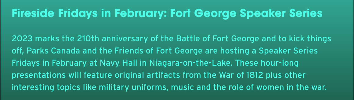 Fireside Fridays in February: Fort George Speaker Series. 2023 marks the 210th anniversary of the Battle of Fort George and to kick things off, Parks Canada and the Friends of Fort George are hosting a Speaker Series Fridays in February at Navy Hall in Niagara-on-the-Lake. These hour-long presentations will feature original artifacts from the War of 1812 plus other interesting topics like military uniforms, music and the role of women in the war.