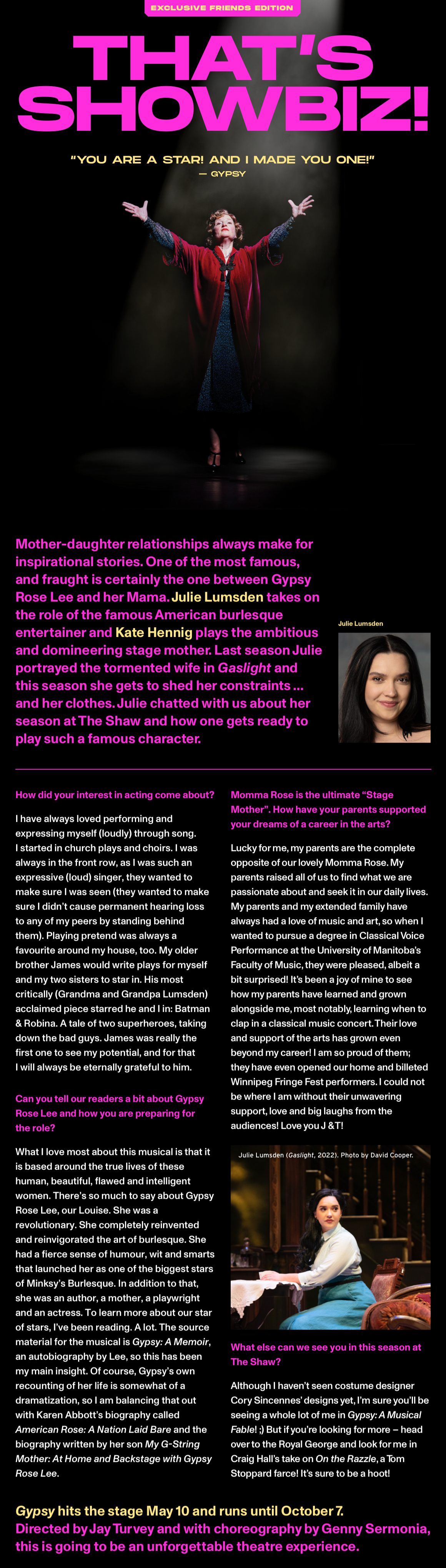 Exclusive friends edition. THAT’S SHOWBIZ! “You are a star! And I made you one!” - gypsy. Mother-daughter relationships always make for inspirational stories. One of the most famous, and fraught is certainly the one between Gypsy Rose Lee and her Mama. Julie Lumsden takes on the role of the famous American burlesque entertainer and Kate Hennig plays the ambitious and domineering stage mother. Last season Julie portrayed the tormented wife in Gaslight and this season she gets to shed her constraints … and her clothes. Julie chatted with us about her season at The Shaw and how one gets ready to play such a famous character. How did your interest in acting come about?
                      I have always loved performing and expressing myself (loudly) through song. I started in church plays and choirs. I was always in the front row, as I was such an expressive (loud) singer, they wanted to make sure I was seen (they wanted to make sure I didn’t cause permanent hearing loss to any of my peers by standing behind them). Playing pretend was always a favourite around my house, too. My older brother James would write plays for myself and my two sisters to star in. His most critically (Grandma and Grandpa Lumsden) acclaimed piece starred he and I in: Batman & Robina. A tale of two superheroes, taking down the bad guys. James was really the first one to see my potential, and for that I will always be eternally grateful to him. Momma Rose is the ultimate “Stage Mother”. How have your parents supported your dreams of a career in the arts? Lucky for me, my parents are the complete opposite of our lovely Momma Rose. My parents raised all of us to find what we are passionate about and seek it in our daily lives. My parents and my extended family have always had a love of music and art, so when I wanted to pursue a degree in Classical Voice Performance at the University of Manitoba’s Faculty of Music, they were pleased, albeit a bit surprised! It’s been a joy of mine to see how my parents have learned and grown alongside me, most notably, learning when to clap in a classical music concert. Their love and support of the arts has grown even beyond my career! I am so proud of them; they have even opened our home and billeted Winnipeg Fringe Fest performers. I could not be where I am without their unwavering support, love and big laughs from the audiences! Love you J & T! Can you tell our readers a bit about Gypsy Rose Lee and how you are preparing for the role?
                      What I love most about this musical is that it is based around the true lives of these human, beautiful, flawed and intelligent women. There’s so much to say about Gypsy Rose Lee, our Louise. She was a revolutionary. She completely reinvented and reinvigorated the art of burlesque. She had a fierce sense of humour, wit and smarts that launched her as one of the biggest stars of Minksy’s Burlesque. In addition to that, she was an author, a mother, a playwright and an actress. To learn more about our star of stars, I’ve been reading. A lot. The source material for the musical is Gypsy: A Memoir, an autobiography by Lee, so this has been my main insight. Of course, Gypsy’s own recounting of her life is somewhat of a dramatization, so I am balancing that out with Karen Abbott’s biography called American Rose: A Nation Laid Bare and the biography written by her son My G-String Mother: At Home and Backstage with Gypsy Rose Lee. What else can we see you in this season at The Shaw? Although I haven’t seen costume designer Cory Sincennes’ designs yet, I’m sure you’ll be seeing a whole lot of me in Gypsy: A Musical Fable! ;) But if you’re looking for more – head over to the Royal George and look for me in Craig Hall’s take on On the Razzle, a Tom Stoppard farce! It’s sure to be a hoot! Gypsy hits the stage May 10 and runs until October 7. Directed by Jay Turvey and with choreography by Genny Sermonia, this is going to be an unforgettable theatre experience.  