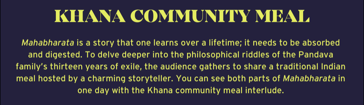 To delve deeper into the philosophical riddles of the Pandava family's thirteen years of exile, the audience gathers to share a traditional Indian meal hosted by a charming storyteller. You can see both parts of Mahabharata in one day with the Khana community meal interlude.