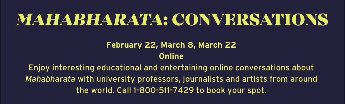 Mahabharata: Conversations. February 22, March 8, March 22 Online Enjoy interesting educational and entertaining online conversations about Mahabharata with university professors, journalists and artists from around the world. Call 1-800-511-7429 to book your spot.