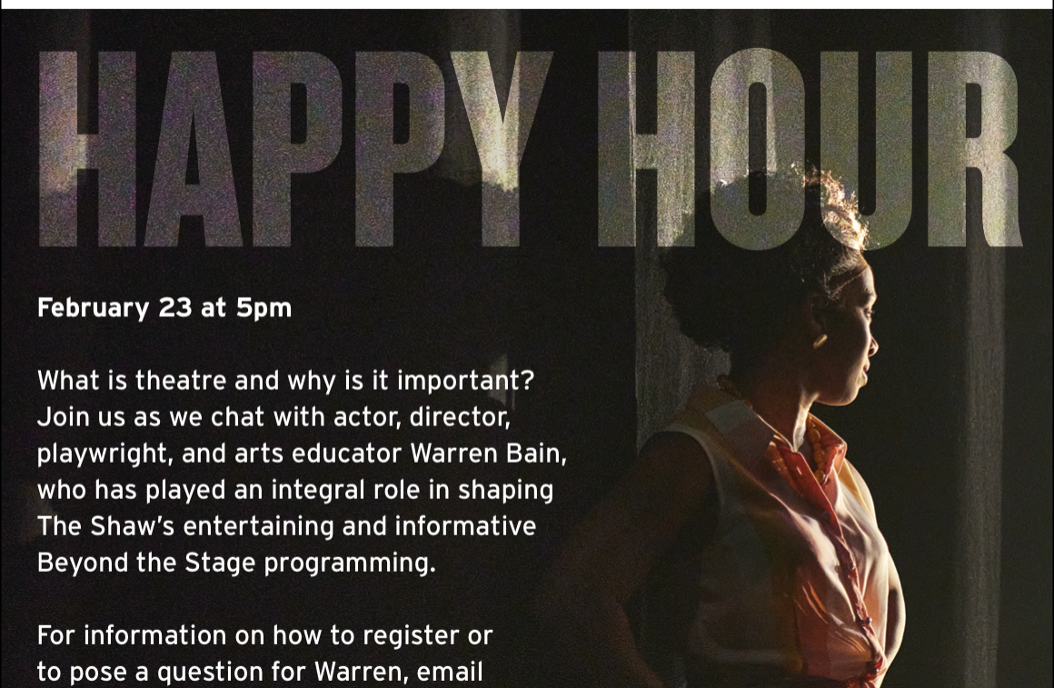 HAPPY HOUR. February 23 at 5pm. What is theatre and why is it important? Join us as we chat with actor, director, playwright, and arts educator Warren Bain, who has played an integral role in shaping The Shaw’s entertaining and informative Beyond the Stage programming