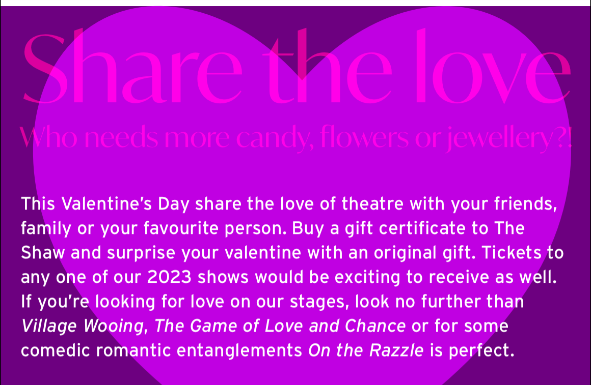 Share the love. Who needs more candy, flowers or jewellery?! This Valentine’s Day share the love of theatre with your friends, family or your favourite person. Buy a gift certificate to The Shaw and surprise your valentine with an original gift. Tickets to any one of our 2023 shows would be exciting to receive as well. If you’re looking for love on our stages, look no further than Village Wooing, The Game of Love and Chance or for some comedic romantic entanglements On the Razzle is perfect.