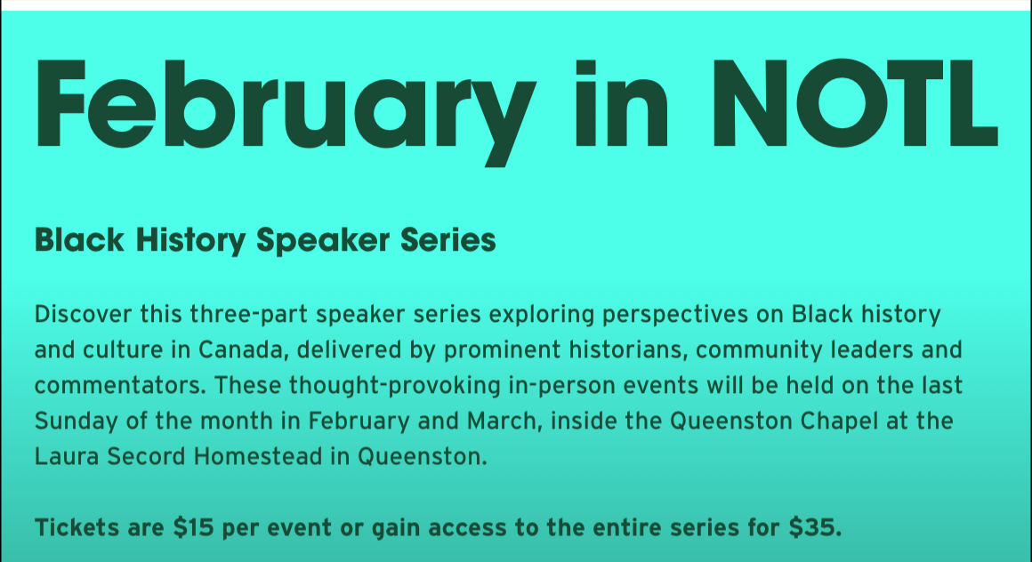 February in NOTL. Black History Speaker Series. Discover this three-part speaker series exploring perspectives on Black history and culture in Canada, delivered by prominent historians, community leaders and commentators. These thought-provoking in-person events will be held on the last Sunday of the month in February and March, inside the Queenston Chapel at the Laura Secord Homestead in Queenston. Tickets are $15 per event or gain access to the entire series for $35.