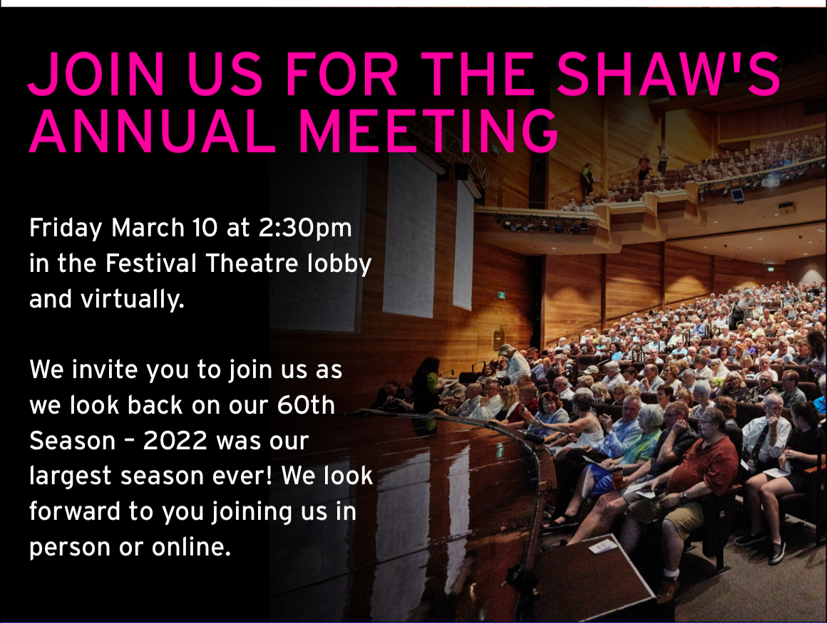 Join us for The Shaw's Annual Meeting. Friday March 10 at 2pm in the Festival Theatre lobby and virtually. We invite you to join us as we look back on our 60th Season – 2022 was our largest season ever! We look forward to you joining us in person or online.