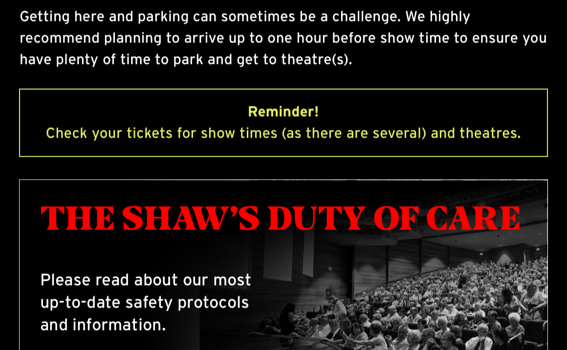 Getting here and parking can sometimes be a challenge. We highly recommend planning to arrive up to one hour before show time to ensure you have plenty of time to park and get to theatre(s). Reminder! Check your tickets for show times (as there are several) and theatres. The Shaw's Duty of Care. Please read about our most up-to-date safety protocols and information.