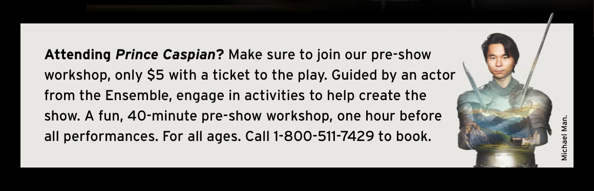 Attending Prince Caspian? Make sure to join our pre-show workshop, only $5 with a ticket to the play. Guided by an actor from the Ensemble, engage in activities to help create the show. A fun, 40-minute pre-show workshop, one hour before all performances. For all ages. Call 1-800-511-7429 to book.