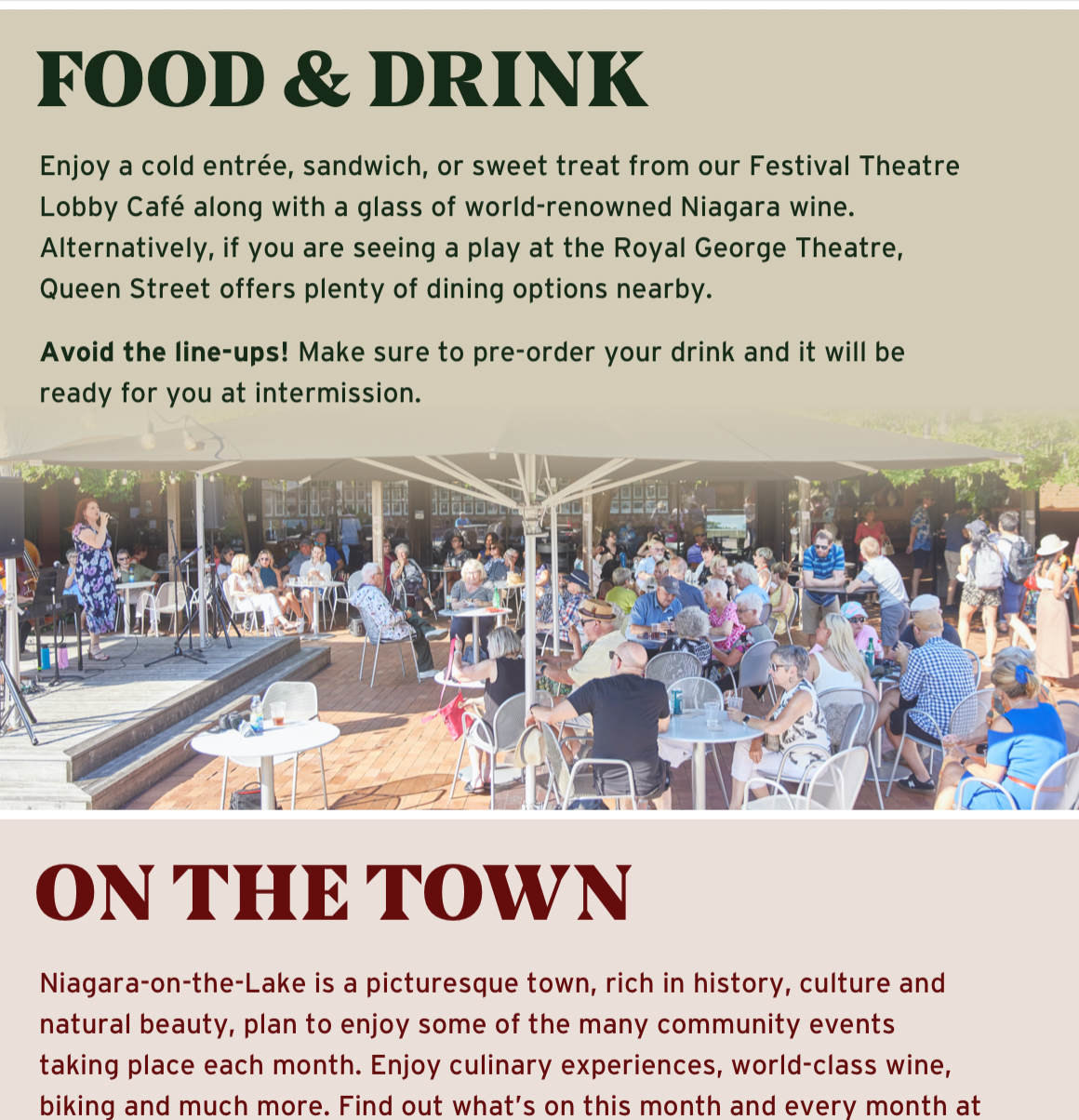 Food & Drink. Enjoy a cold entrée, sandwich, or sweet treat from our Festival Theatre Lobby Café along with a glass of world-renowned Niagara wine. Alternatively, if you are seeing a play at the Royal George Theatre, Queen Street offers plenty of dining options nearby. Avoid the line-ups! Make sure to pre-order your drink and it will be ready for you at intermission. On the town. Niagara-on-the-Lake is a picturesque town, rich in history, culture and natural beauty, plan to enjoy some of the many community events taking place each month. Enjoy culinary experiences, world-class wine, biking and much more. Find out what's on this month and every month at