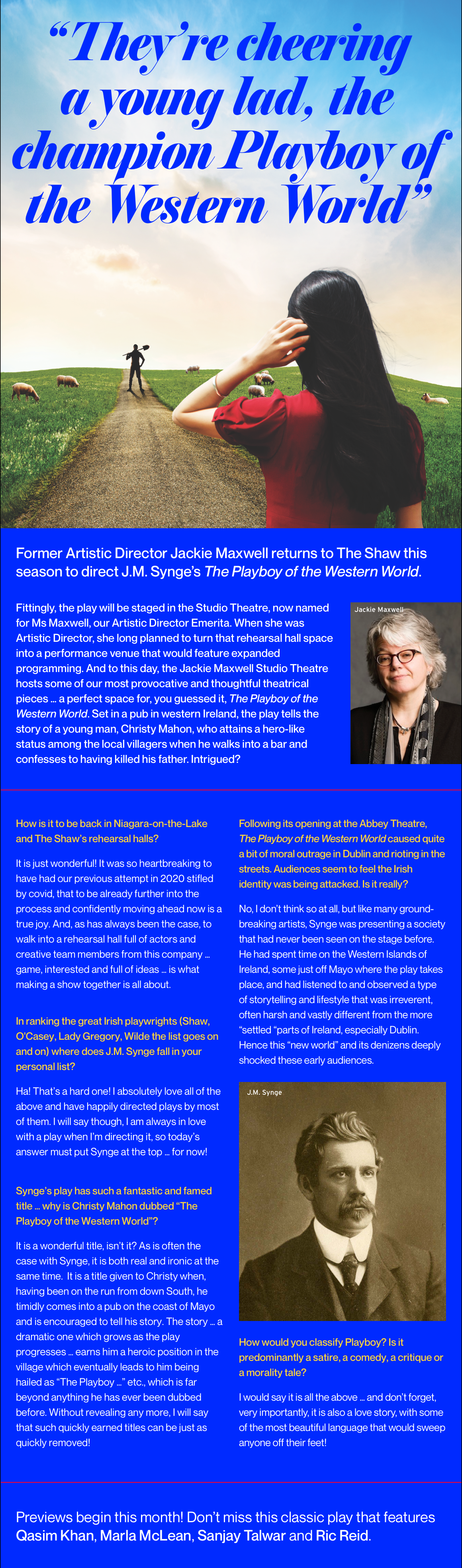 “They’re cheering a young lad, the champion Playboy of the Western World” Former Artistic Director Jackie Maxwell returns to The Shaw this season to direct J.M. Synge’s The Playboy of the Western World. Fittingly, the play will be staged in the Studio Theatre, now named for Ms Maxwell, our Artistic Director Emerita. When she was Artistic Director, she long planned to turn that rehearsal hall space into a performance venue that would feature expanded programming. And to this day, the Jackie Maxwell Studio Theatre hosts some of our most provocative and thoughtful theatrical pieces … a perfect space for, you guessed it, The Playboy of the Western World. Set in a pub in western Ireland, the play tells the story of a young man, Christy Mahon, who attains a hero-like status among the local villagers when he walks into a bar and confesses to having killed his father. Intrigued? How is it to be back in Niagara-on-the-Lake and The Shaw’s rehearsal halls? It is just wonderful! It was so heartbreaking to have had our previous attempt in 2020 stifled by covid, that to be already further into the process and confidently moving ahead now is a true joy. And, as has always been the case, to walk into a rehearsal hall full of actors and creative team members from this company … game, interested and full of ideas … is what making a show together is all about. Following its opening at the Abbey Theatre, The Playboy of the Western World caused quite a bit of moral outrage in Dublin and rioting in the streets. Audiences seem to feel the Irish identity was being attacked. Is it really? No, I don’t think so at all, but like many ground-breaking artists, Synge was presenting a society that had never been seen on the stage before. He had spent time on the Western Islands of Ireland, some just off Mayo where the play takes place, and had listened to and observed a type of storytelling and lifestyle that was irreverent, often harsh and vastly different from the more “settled “parts of Ireland, especially Dublin. Hence this “new world” and its denizens deeply shocked these early audiences. In ranking the great Irish playwrights (Shaw, O'Casey, Lady Gregory, Wilde the list goes on and on) where does J.M. Synge fall in your personal list? Ha! That’s a hard one! I absolutely love all of the above and have happily directed plays by most of them. I will say though, I am always in love with a play when I’m directing it, so today’s answer must put Synge at the top … for now! Synge’s play has such a fantastic and famed title … why is Christy Mahon dubbed “The Playboy of the Western World”? It is a wonderful title, isn’t it? As is often the case with Synge, it is both real and ironic at the same time.  It is a title given to Christy when, having been on the run from down South, he timidly comes into a pub on the coast of Mayo and is encouraged to tell his story. The story … a dramatic one which grows as the play progresses … earns him a heroic position in the village which eventually leads to him being hailed as “The Playboy …” etc., which is far beyond anything he has ever been dubbed before. Without revealing any more, I will say that such quickly earned titles can be just as quickly removed! How would you classify Playboy? Is it predominantly a satire, a comedy, a critique or a morality tale? I would say it is all the above … and don’t forget, very importantly, it is also a love story, with some of the most beautiful language that would sweep anyone off their feet! Previews begin this month! Don’t miss this classic play that features Qasim Khan, Marla McLean, Sanjay Talwar and Ric Reid.