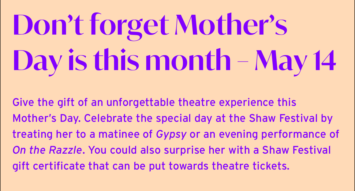 Don’t forget Mother’s Day is this month – May 14. Give the gift of an unforgettable theatre experience this Mother’s Day. Celebrate the special day at the Shaw Festival by treating her to a matinee of Gypsy or an evening performance of On the Razzle. You could also surprise her with a Shaw Festival gift certificate that can be put towards theatre tickets.