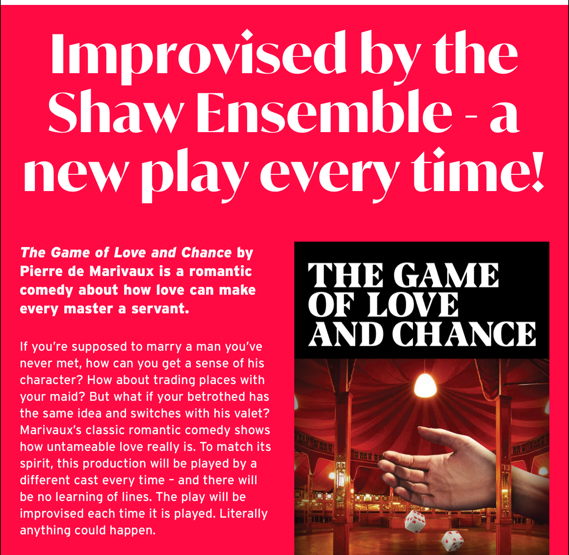 Improvised by the Shaw Ensemble - a new play every time! The Game of Love and Chance by Pierre de Marivaux is a romantic comedy about how love can make every master a servant. If you’re supposed to marry a man you’ve never met, how can you get a sense of his character? How about trading places with your maid? But what if your betrothed has the same idea and switches with his valet? Marivaux’s classic romantic comedy shows how untameable love really is. To match its spirit, this production will be played by a different cast every time – and there will be no learning of lines. The play will be improvised each time it is played. Literally anything could happen.