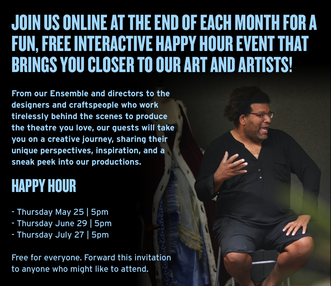 Join us online at the end of each month for a fun, FREE interactive Happy Hour event that brings you closer to our art and artists! From our Ensemble and directors to the designers and craftspeople who work tirelessly behind the scenes to produce the theatre you love, our guests will take you on a creative journey, sharing their unique perspectives, inspiration, and a sneak peek into our productions. Happy Hour - Thursday May 25 | 5pm - Thursday June 29 | 5pm - Thursday July 27 | 5pm Free for everyone. Forward this invitation to anyone who might like to attend.