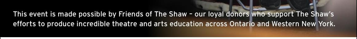This event is made possible by Friends of The Shaw – our loyal donors who support The Shaw’s efforts to produce incredible theatre and arts education across Ontario and Western New York.