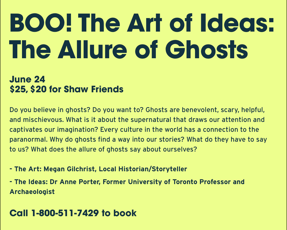 BOO! The Art of Ideas: The Allure of Ghosts. June 24 $25, $20 for Shaw Friends Do you believe in ghosts? Do you want to? Ghosts are benevolent, scary, helpful, and mischievous. What is it about the supernatural that draws our attention and captivates our imagination? Every culture in the world has a connection to the paranormal. Why do ghosts find a way into our stories? What do they have to say to us? What does the allure of ghosts say about ourselves? - The Art: Megan Gilchrist, Local Historian/Storyteller - The Ideas: Dr Anne Porter, Former University of Toronto Professor and Archaeologist. Call 1-800-511-7429 to book