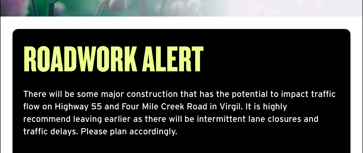Roadwork Alert There - will be some major construction that has the potential to impact traffic flow on Highway 55 and Four Mile Creek Road in Virgil. It is highly recommend leaving earlier as there will be intermittent lane closures and traffic delays. Please plan accordingly.