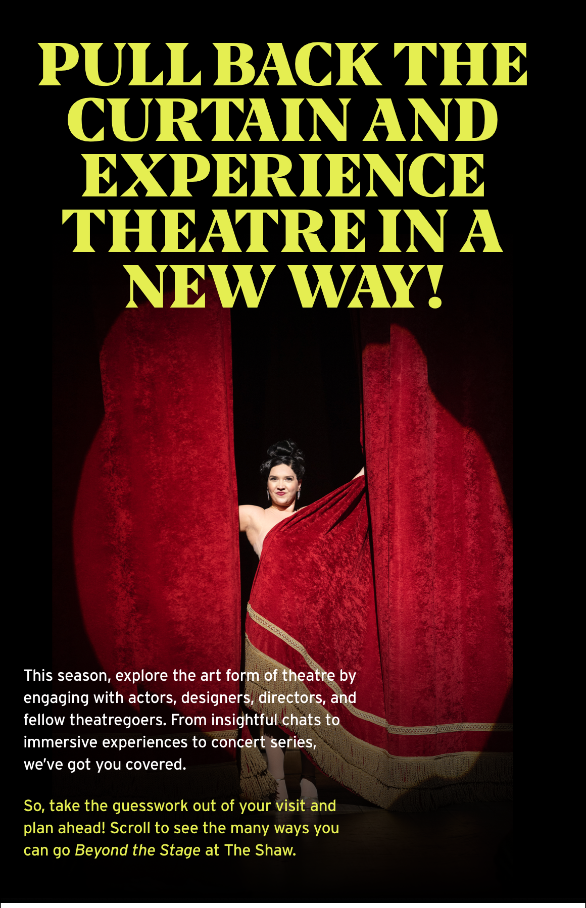 Pull back the curtain and experience theatre in a new way! This season, explore the art form of theatre by engaging with actors, designers, directors, and fellow theatregoers. From insightful chats to immersive experiences to concert series, we’ve got you covered. So, take the guesswork out of your visit and plan ahead! Scroll to see the many ways you can go Beyond the Stage at The Shaw.