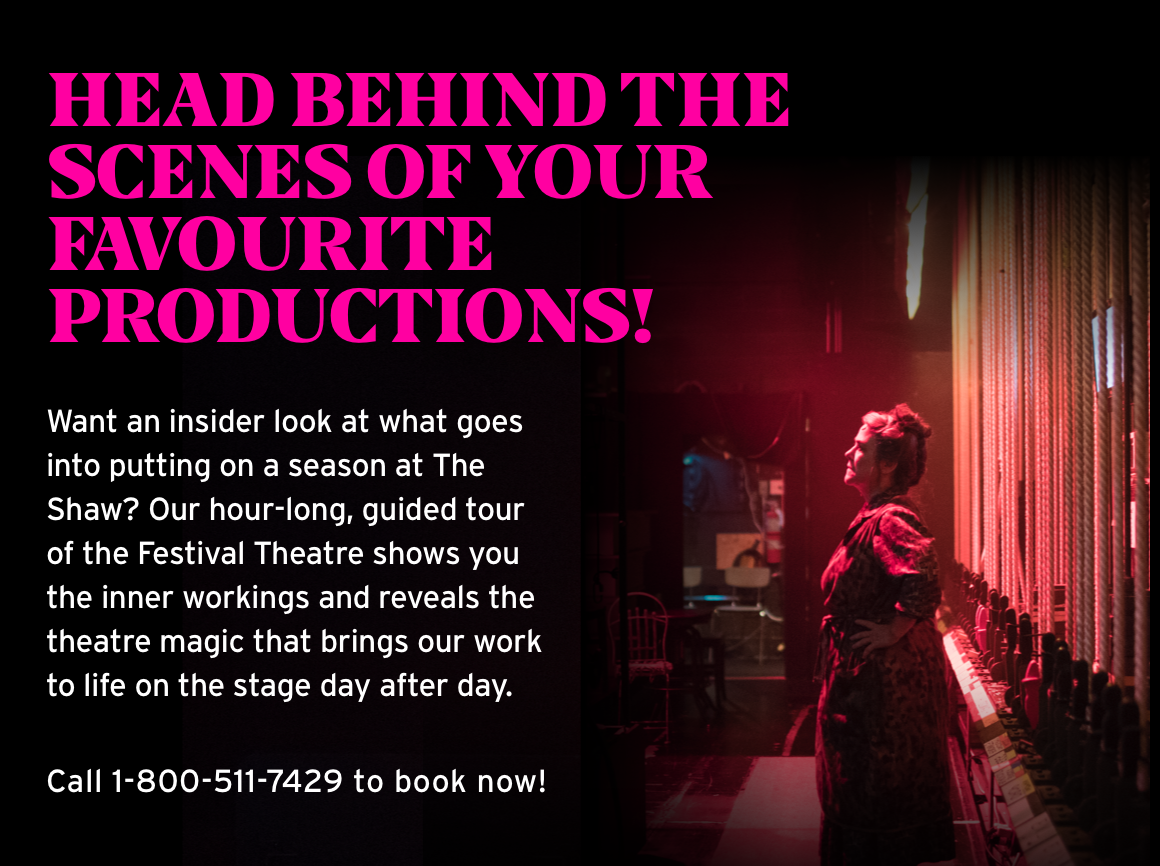 Head behind the scenes of your favourite productions! Want an insider look at what goes into putting on a season at The Shaw? Our hour-long, guided tour of the Festival Theatre shows you the inner workings and reveals the theatre magic that brings our work to life on the stage day after day. Call 1-800-511-7429 to book now!