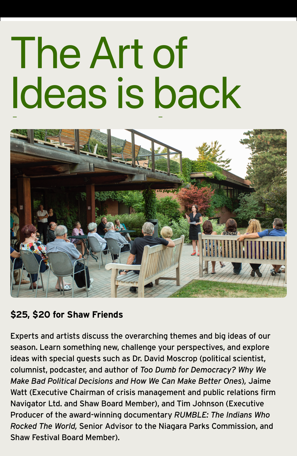 The Art of Ideas is back by popular demand! $25, $20 for Shaw Friends Experts and artists discuss the overarching themes and big ideas of our season. Learn something new, challenge your perspectives, and explore ideas with special guests such as Dr. David Moscrop (political scientist, columnist, podcaster, and author of Too Dumb for Democracy? Why We Make Bad Political Decisions and How We Can Make Better Ones), Jaime Watt (Executive Chairman of crisis management and public relations firm Navigator Ltd. and Shaw Board Member), and Tim Johnson (Executive Producer of the award-winning documentary RUMBLE: The Indians Who Rocked The World, Senior Advisor to the Niagara Parks Commission, and Shaw Festival Board Member).