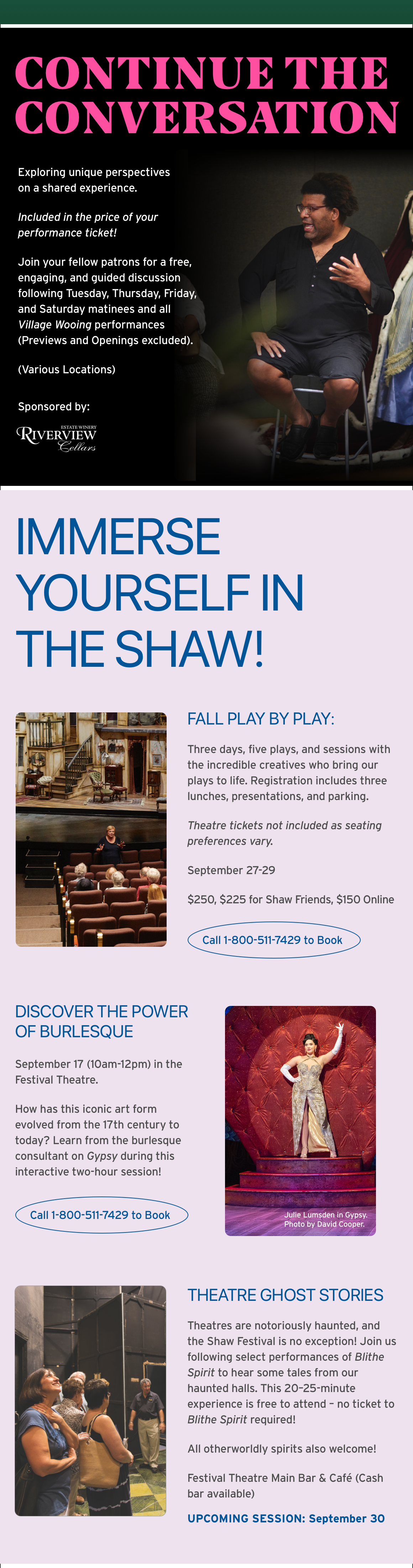 Continue the Conversation Exploring unique perspectives on a shared experience. Included in the price of your performance ticket! Join your fellow patrons for a free, engaging, and guided discussion following Tuesday, Thursday, Friday, and Saturday matinees and all Village Wooing performances (Previews and Openings excluded). (Various Locations) Sponsored by: Estate Winery RiverView CellarsImmerse yourself in The Shaw!Fall Play by Play: Three days, five plays, and sessions with the incredible creatives who bring our plays to life. Registration includes three lunches, presentations, and parking. Theatre tickets not included as seating preferences vary. September 27-29 $250, $225 for Shaw Friends, $150 Online Call 1-800-511-7429 to Book Discover the power of Burlesque September 17 (10am-12pm) in the Festival Theatre. How has this iconic art form evolved from the 17th century to today? Learn from the burlesque consultant on Gypsy during this interactive two-hour session! Call 1-800-511-7429 to Book Theatre Ghost Stories Theatres are notoriously haunted, and the Shaw Festival is no exception! Join us following select performances of Blithe Spirit to hear some tales from our haunted halls. This 20–25-minute experience is free to attend – no ticket to Blithe Spirit required! All otherworldly spirits also welcome! Festival Theatre Main Bar & Café (Cash bar available) UPCOMING SESSION: September 30