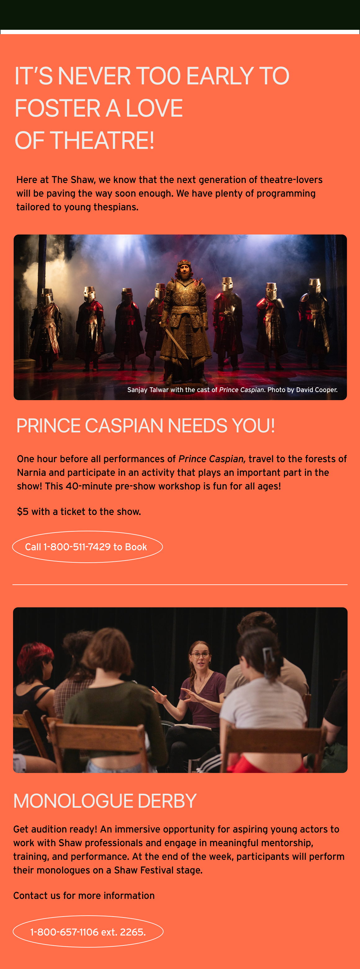 It’s never to0 early to foster a love of theatre! Here at The Shaw, we know that the next generation of theatre-lovers will be paving the way soon enough. We have plenty of programming tailored to young thespians. Prince Caspian Needs You! One hour before all performances of Prince Caspian, travel to the forests of Narnia and participate in an activity that plays an important part in the show! This 40-minute pre-show workshop is fun for all ages! $5 with a ticket to the show. Call 1-800-511-7429 to Book Monologue Derby Get audition ready! An immersive opportunity for aspiring young actors to work with Shaw professionals and engage in meaningful mentorship, training, and performance. At the end of the week, participants will perform their monologues on a Shaw Festival stage. Contact us for more information 1-800-657-1106 ext. 2265.