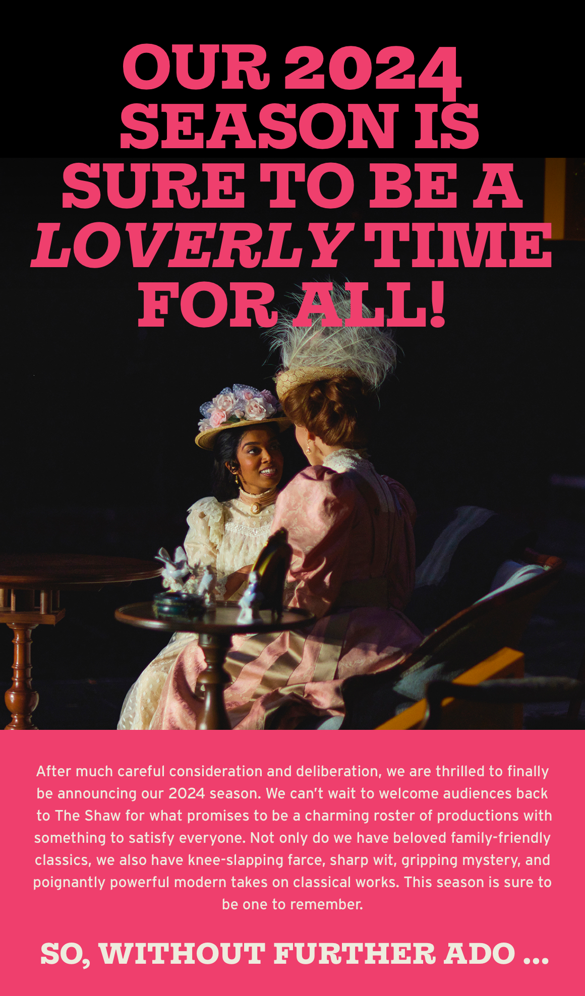 Our 2024 season is sure to be a loverly time for all! After much careful consideration and deliberation, we are thrilled to finally be announcing our 2024 season. We can't wait to welcome audiences back to The Shaw for what promises to be a charming roster of productions with something to satisfy everyone. Not only do we have beloved family-friendly classics, we also have knee-slapping farce, sharp wit, gripping mystery, and poignantly powerful modern takes on classical works. This season is sure to be one to remember. So, without further ado …