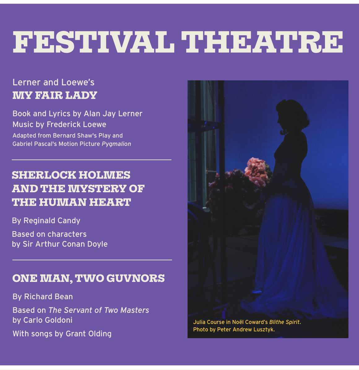 FESTIVAL THEATRE Lerner and Loewe's MY FAIR LADY Book and Lyrics by Alan Jay Lerner Music by Frederick Loewe Adapted from Bernard Shaw's Play and Gabriel Pascal's Motion Picture Pygmalion SHERLOCK HOLMESAND THE MYSTERY OF THE HUMAN HEART By Reginald Candy Based on characters by Sir Arthur Conan Doyle. ONE MAN, TWO GUVNORS By Richard Bean Based on The Servant of Two Masters by Carlo Goldoni With songs by Grant Olding