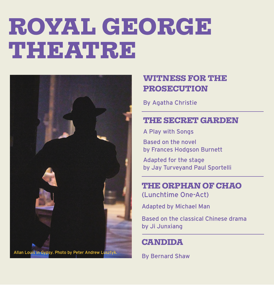 Royal George Theatre. WITNESS FOR THE PROSECUTION By Agatha Christie. THE SECRET GARDEN A Play with Songs Based on the novel by Frances Hodgson Burnett Adapted for the stage by Jay Turveyand Paul Sportelli THE ORPHAN OF CHAO (Lunchtime One-Act) Adapted by Michael Man Based on the classical Chinese drama by Ji Junxiang. CANDIDA By Bernard Shaw