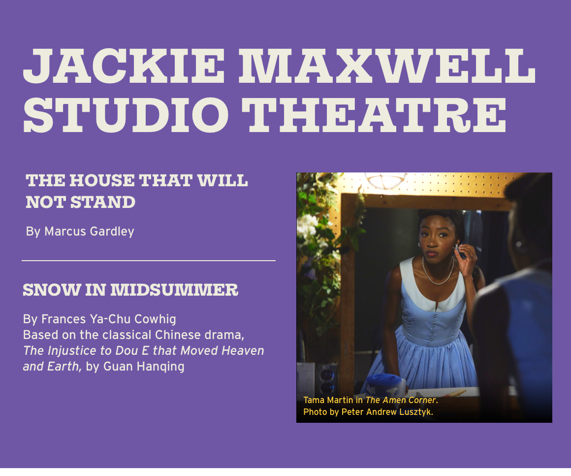 Jackie Maxwell Studio Theatre. THE HOUSE THAT WILL NOT STAND By Marcus Gardley. SNOW IN MIDSUMMER By Frances Ya-Chu Cowhig Based on the classical Chinese drama, The Injustice to Dou E that Moved Heaven and Earth, by Guan Hanqing