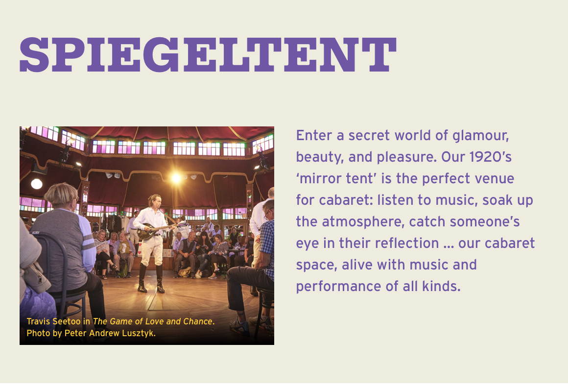 Spiegeltent. Enter a secret world of glamour, beauty, and pleasure. Our 1920's 'mirror tent' is the perfect venue for cabaret: listen to music, soak up the atmosphere, catch someone's eye in their reflection … our cabaret space, alive with music and performance of all kinds.
