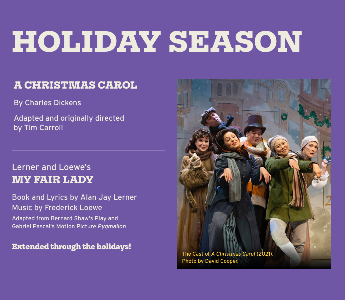 Holiday Season. A CHRISTMAS CAROL By Charles Dickens Adapted and originally directed by Tim Carroll. Lerner and Loewe's MY FAIR LADY Book and Lyrics by Alan Jay Lerner Music by Frederick Loewe Adapted from Bernard Shaw's Play and Gabriel Pascal's Motion Picture Pygmalion. Extended through the holidays!