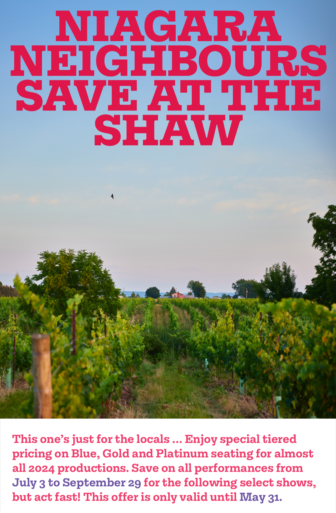 NIAGARA NEIGHBOURS SAVE AT THE SHAW. This one's just for the locals … Enjoy special tiered pricing on Blue, Gold and Platinum seating for almost all 2024 productions. Save on all performances from July 3 to September 29 for the following select shows, but act fast! This offer is only valid until May 31.
