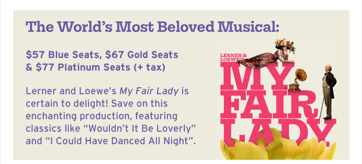 The World's Most Beloved Musical: $57 Blue Seats, $67 Gold Seats & $77 Platinum Seats (+ tax). Lerner and Loewe's My Fair Lady is certain to delight! Save on this enchanting production, featuring classics like “Wouldn't It Be Loverly” and “I Could Have Danced All Night”.