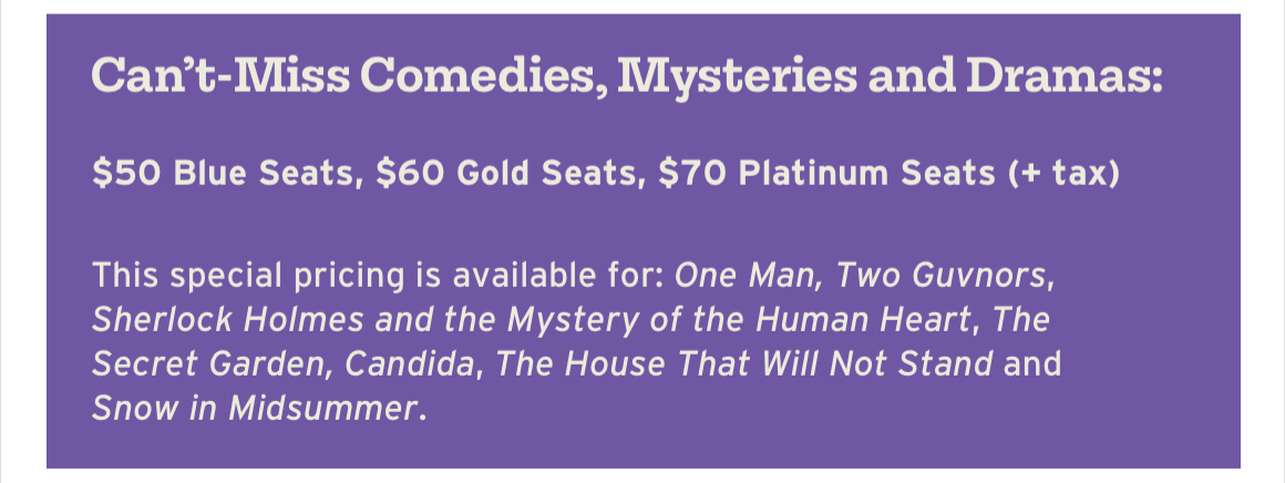 Can't-Miss Comedies, Mysteries and Dramas: $50 Blue Seats, $60 Gold Seats, $70 Platinum Seats (+ tax). This special pricing is available for: One Man, Two Guvnors, Sherlock Holmes and the Mystery of the Human Heart, The Secret Garden, Candida, The House That Will Not Stand and Snow in Midsummer.