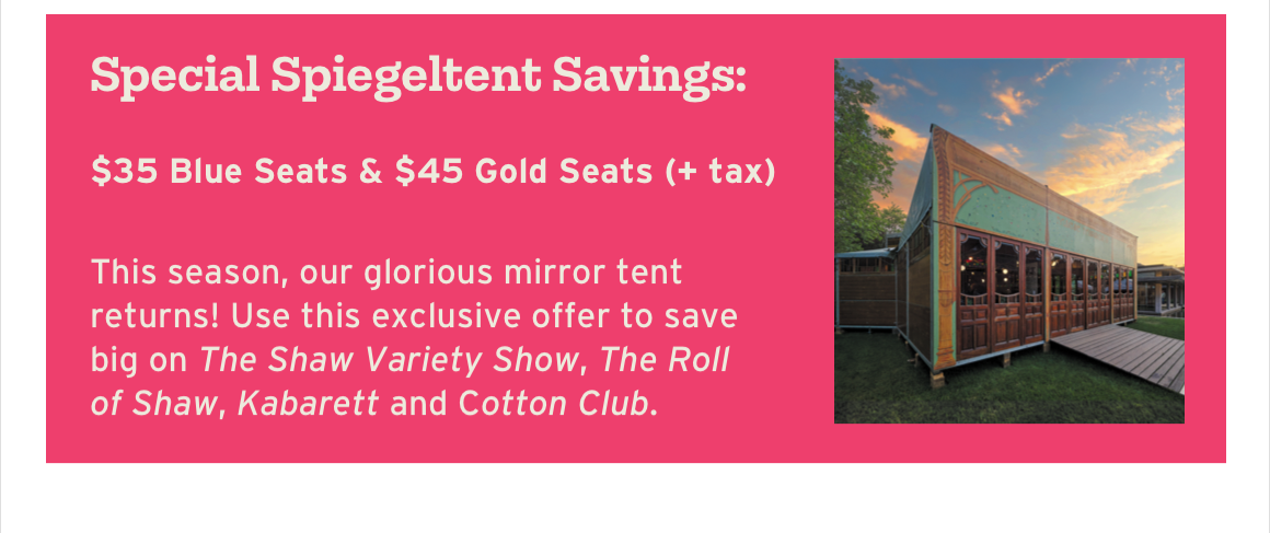 Special Spiegeltent Savings: $35 Blue Seats & $45 Gold Seats (+ tax). This season, our glorious mirror tent returns! Use this exclusive offer to save big on The Shaw Variety Show, The Roll of Shaw, Kabarett and Cotton Club.