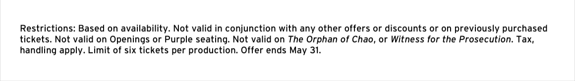 Restrictions: Based on availability. Not valid in conjunction with any other offers or discounts or on previously purchased tickets. Not valid on Openings or Purple seating. Not valid on The Orphan of Chao, or Witness for the Prosecution. Tax, handling apply. Limit of six tickets per production. Offer ends May 31.