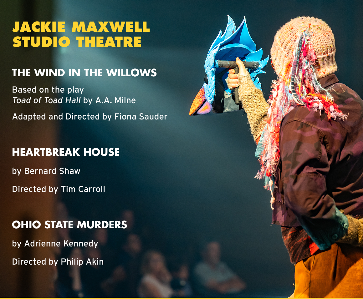JACKIE MAXWELL STUDIO THEATRE THE WIND IN THE WILLOWS Based on the play Toad of Toad Hall by A.A. Milne Adapted and Directed by Fiona Sauder HEARTBREAK HOUSE by Bernard Shaw Directed by Tim Carroll OHIO STATE MURDERS by Adrienne Kennedy Directed by Philip Akin