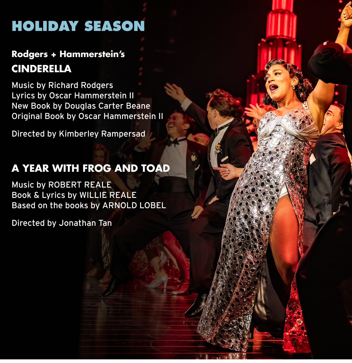HOLIDAY SEASON Rodgers + Hammerstein's CINDERELLA Music by Richard Rodgers Lyrics by Oscar Hammerstein I| • New Book by Douglas Carter Beane Original Book by Oscar Hammerstein Il Directed by Kimberley Rampersad A YEAR WITH FROG AND TOAD Music by ROBERT REALE Book & Lyrics by WILLIE REALE Based on the books by ARNOLD LOBEL Directed by Jonathan Tan