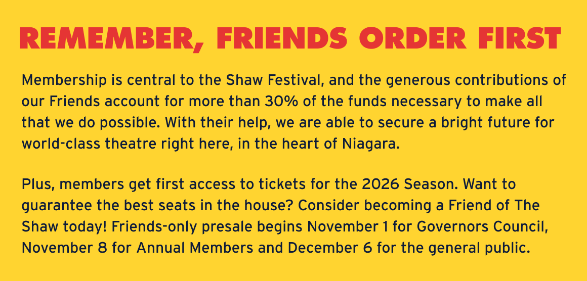 REMEMBER, FRIENDS ORDER FIRST Membership is central to the Shaw Festival, and the generous contributions of our Friends account for more than 30% of the funds necessary to make all that we do possible. With their help, we are able to secure a bright future for world-class theatre right here, in the heart of Niagara. Plus, members get first access to tickets for the 2026 Season. Want to guarantee the best seats in the house? Consider becoming a Friend of The Shaw today! Friends-only presale begins November 1 for Governors Council, November 8 for Annual Members and December 6 for the general public.