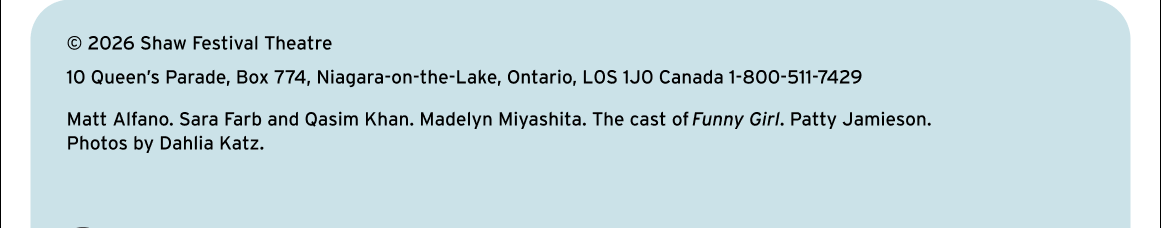 © 2026 Shaw Festival Theatre. 10 Queen's Parade, Box 774, Niagara-on-the-Lake, Ontario, LOS 1JO Canada 1-800-511-7429. Matt Alfano. Sara Farb and Qasim Khan. Madelyn Miyashita. The cast of Funny Girl. Patty Jamieson. Photos by Dahlia Katz.